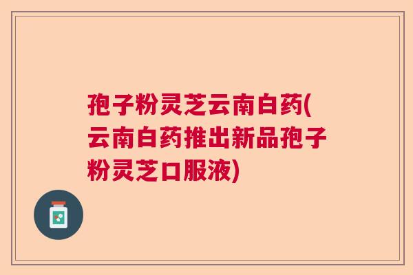 孢子粉灵芝云南白药(云南白药推出新品孢子粉灵芝口服液) 孢子粉灵芝云南白药(云南白药推出新品孢子粉灵芝口服液)