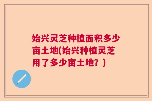 始兴灵芝种植面积多少亩土地(始兴种植灵芝用了多少亩土地?) 始兴灵芝种植面积多少亩土地(始兴种植灵芝用了多少亩土地?)