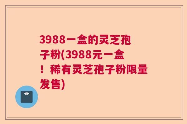 3988一盒的灵芝孢子粉(3988元一盒!稀有灵芝孢子粉限量发售) 3988一盒的灵芝孢子粉(3988元一盒!稀有灵芝孢子粉限量发售)