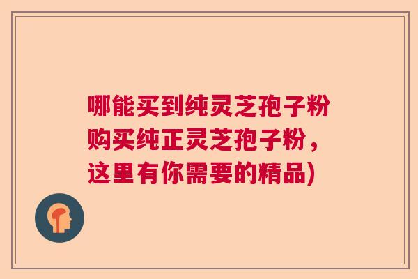哪能买到纯灵芝孢子粉购买纯正灵芝孢子粉,这里有你需要的精品) 哪能买到纯灵芝孢子粉购买纯正灵芝孢子粉,这里有你需要的精品)
