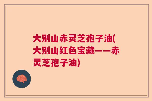 大别山赤灵芝孢子油(大别山红色宝藏——赤灵芝孢子油) 大别山赤灵芝孢子油(大别山红色宝藏——赤灵芝孢子油)