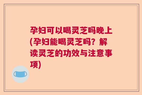 孕妇可以喝灵芝吗晚上(孕妇能喝灵芝吗?解读灵芝的功效与注意事项) 孕妇可以喝灵芝吗晚上(孕妇能喝灵芝吗?解读灵芝的功效与注意事项)