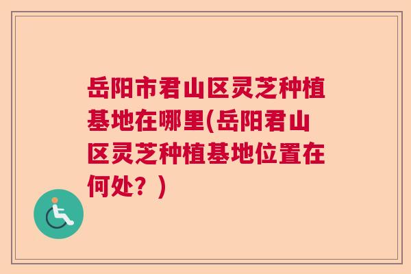 岳阳市君山区灵芝种植基地在哪里(岳阳君山区灵芝种植基地位置在何处?) 岳阳市君山区灵芝种植基地在哪里(岳阳君山区灵芝种植基地位置在何处?)