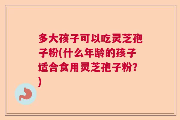 多大孩子可以吃灵芝孢子粉(什么年龄的孩子适合食用灵芝孢子粉?) 多大孩子可以吃灵芝孢子粉(什么年龄的孩子适合食用灵芝孢子粉?)