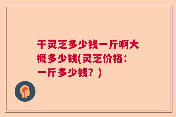 干灵芝多少钱一斤啊大概多少钱(灵芝价格:一斤多少钱?) 干灵芝多少钱一斤啊大概多少钱(灵芝价格:一斤多少钱?)