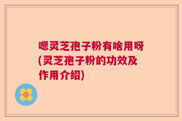 嗯灵芝孢子粉有啥用呀(灵芝孢子粉的功效及作用介绍) 嗯灵芝孢子粉有啥用呀(灵芝孢子粉的功效及作用介绍)