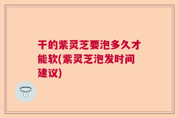 干的紫灵芝要泡多久才能软(紫灵芝泡发时间建议) 干的紫灵芝要泡多久才能软(紫灵芝泡发时间建议)