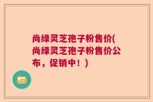 尚绿灵芝孢子粉售价(尚绿灵芝孢子粉售价公布,促销中!) 尚绿灵芝孢子粉售价(尚绿灵芝孢子粉售价公布,促销中!)