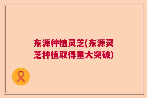 东源种植灵芝(东源灵芝种植取得重大突破) 东源种植灵芝(东源灵芝种植取得重大突破)