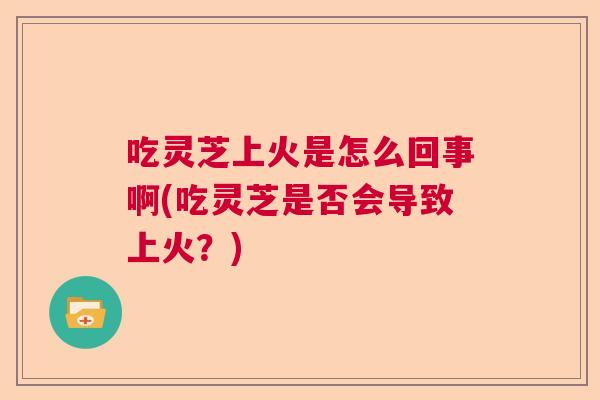 吃灵芝上火是怎么回事啊(吃灵芝是否会导致上火?) 吃灵芝上火是怎么回事啊(吃灵芝是否会导致上火?)