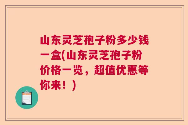 山东灵芝孢子粉多少钱一盒(山东灵芝孢子粉价格一览，超值优惠等你来！)