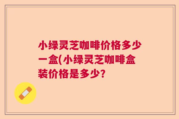 小绿灵芝咖啡价格多少一盒(小绿灵芝咖啡盒装价格是多少? 小绿灵芝咖啡价格多少一盒(小绿灵芝咖啡盒装价格是多少?