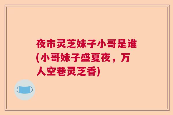 夜市灵芝妹子小哥是谁(小哥妹子盛夏夜,万人空巷灵芝香) 夜市灵芝妹子小哥是谁(小哥妹子盛夏夜,万人空巷灵芝香)