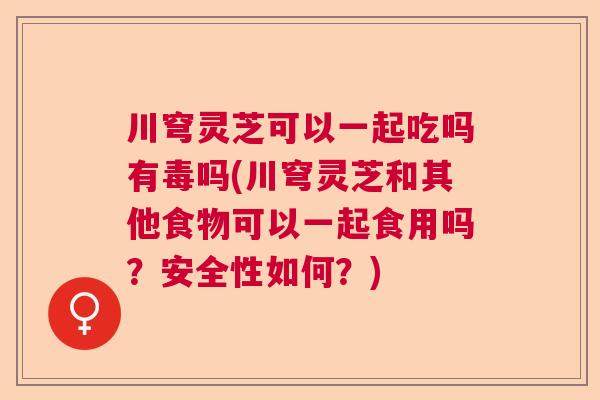 川穹灵芝可以一起吃吗有毒吗(川穹灵芝和其他食物可以一起食用吗?安全性如何?) 川穹灵芝可以一起吃吗有毒吗(川穹灵芝和其他食物可以一起食用吗?安全性如何?)