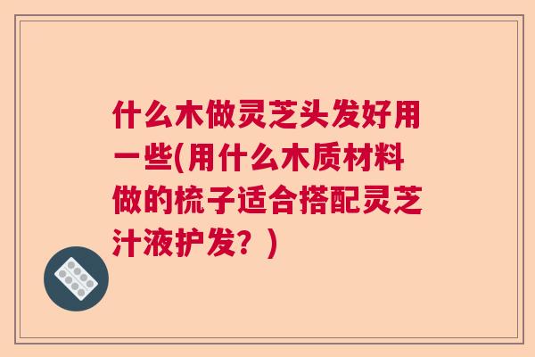 什么木做灵芝头发好用一些(用什么木质材料做的梳子适合搭配灵芝汁液护发?) 什么木做灵芝头发好用一些(用什么木质材料做的梳子适合搭配灵芝汁液护发?)
