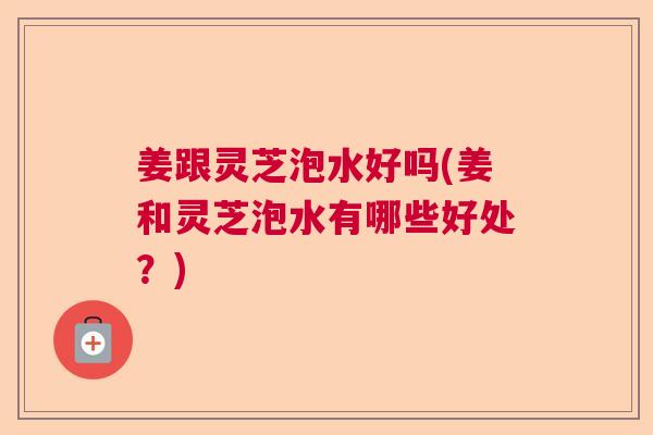 姜跟灵芝泡水好吗(姜和灵芝泡水有哪些好处?) 姜跟灵芝泡水好吗(姜和灵芝泡水有哪些好处?)
