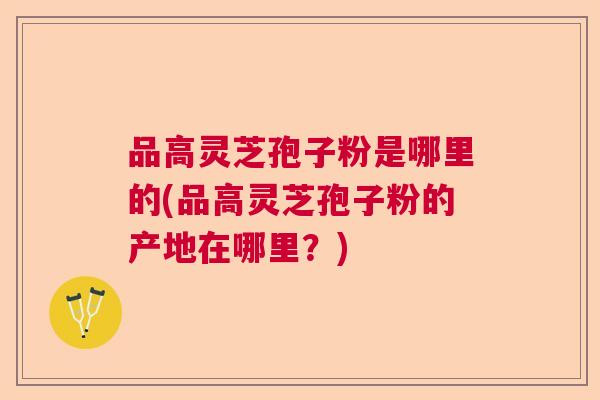品高灵芝孢子粉是哪里的(品高灵芝孢子粉的产地在哪里?) 品高灵芝孢子粉是哪里的(品高灵芝孢子粉的产地在哪里?)