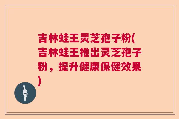 吉林蛙王灵芝孢子粉(吉林蛙王推出灵芝孢子粉,提升健康保健效果) 吉林蛙王灵芝孢子粉(吉林蛙王推出灵芝孢子粉,提升健康保健效果)