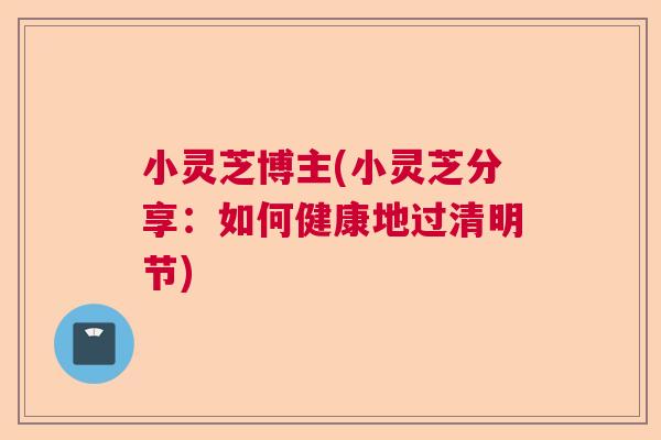 小灵芝博主(小灵芝分享:如何健康地过清明节) 小灵芝博主(小灵芝分享:如何健康地过清明节)