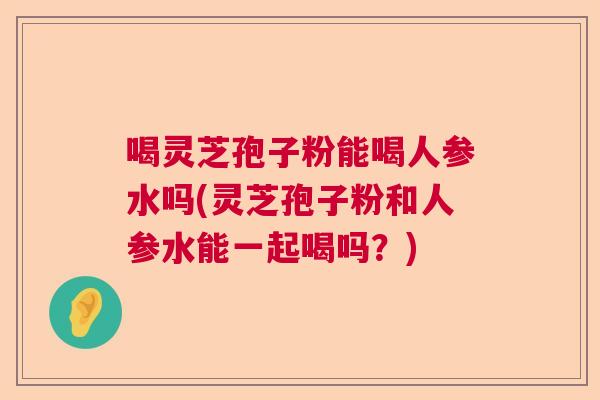 喝灵芝孢子粉能喝人参水吗(灵芝孢子粉和人参水能一起喝吗?) 喝灵芝孢子粉能喝人参水吗(灵芝孢子粉和人参水能一起喝吗?)