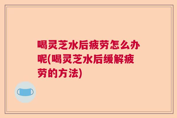喝灵芝水后疲劳怎么办呢(喝灵芝水后缓解疲劳的方法) 喝灵芝水后疲劳怎么办呢(喝灵芝水后缓解疲劳的方法)