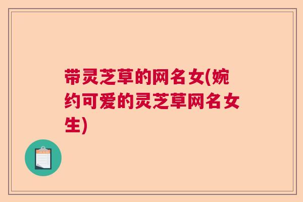 带灵芝草的网名女(婉约可爱的灵芝草网名女生) 带灵芝草的网名女(婉约可爱的灵芝草网名女生)