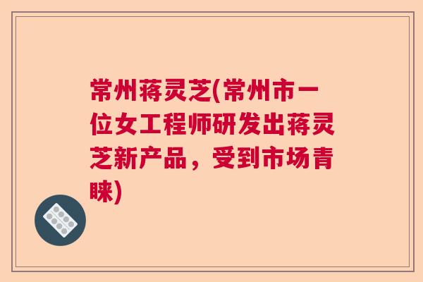 常州蒋灵芝(常州市一位女工程师研发出蒋灵芝新产品,受到市场青睐) 常州蒋灵芝(常州市一位女工程师研发出蒋灵芝新产品,受到市场青睐)