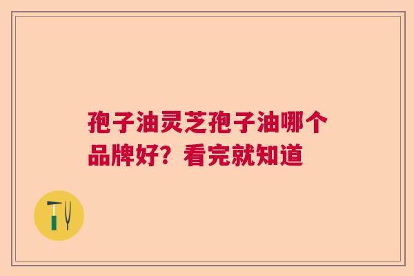 孢子油灵芝孢子油哪个品牌好?看完就知道 孢子油灵芝孢子油哪个品牌好?看完就知道