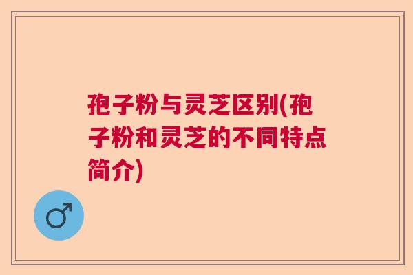 孢子粉与灵芝区别(孢子粉和灵芝的不同特点简介) 孢子粉与灵芝区别(孢子粉和灵芝的不同特点简介)