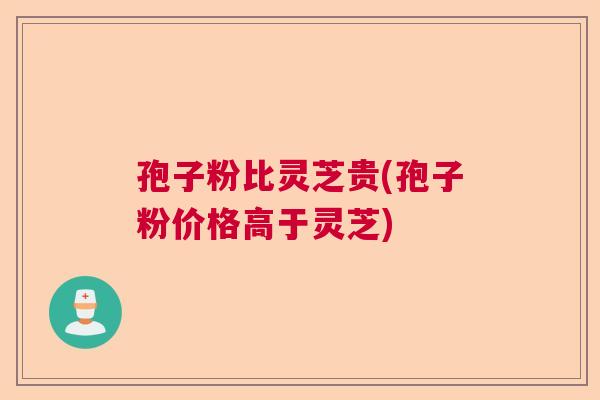 孢子粉比灵芝贵(孢子粉价格高于灵芝) 孢子粉比灵芝贵(孢子粉价格高于灵芝)