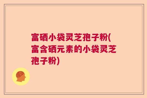 富硒小袋灵芝孢子粉(富含硒元素的小袋灵芝孢子粉) 富硒小袋灵芝孢子粉(富含硒元素的小袋灵芝孢子粉)
