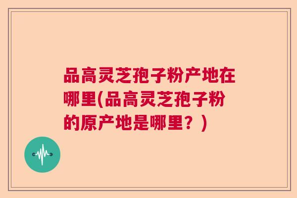 品高灵芝孢子粉产地在哪里(品高灵芝孢子粉的原产地是哪里?) 品高灵芝孢子粉产地在哪里(品高灵芝孢子粉的原产地是哪里?)
