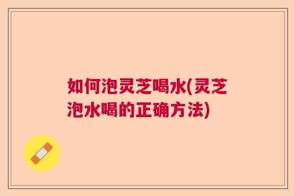 如何泡灵芝喝水(灵芝泡水喝的正确方法) 如何泡灵芝喝水(灵芝泡水喝的正确方法)