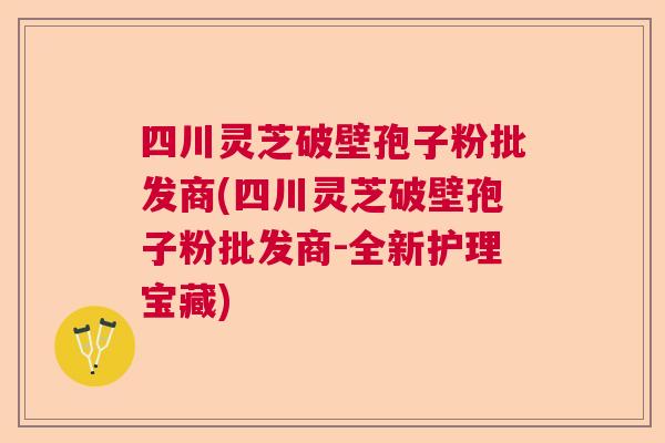 四川灵芝破壁孢子粉批发商(四川灵芝破壁孢子粉批发商-全新护理宝藏) 四川灵芝破壁孢子粉批发商(四川灵芝破壁孢子粉批发商-全新护理宝藏)