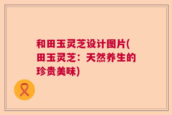 和田玉灵芝设计图片(田玉灵芝:天然养生的珍贵美味) 和田玉灵芝设计图片(田玉灵芝:天然养生的珍贵美味)