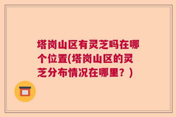 塔岗山区有灵芝吗在哪个位置(塔岗山区的灵芝分布情况在哪里?) 塔岗山区有灵芝吗在哪个位置(塔岗山区的灵芝分布情况在哪里?)
