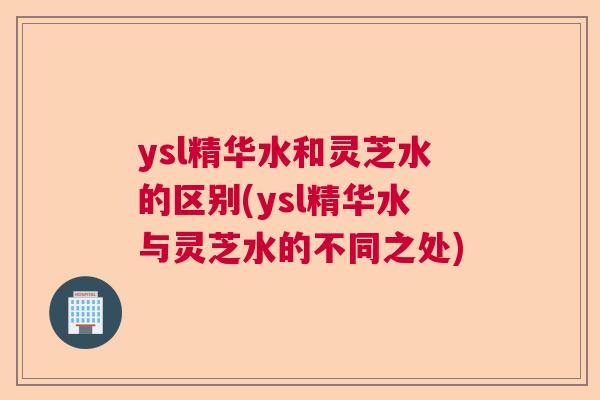 ysl精华水和灵芝水的区别(ysl精华水与灵芝水的不同之处) ysl精华水和灵芝水的区别(ysl精华水与灵芝水的不同之处)