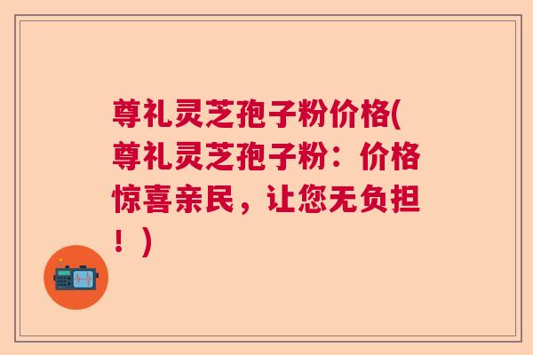 尊礼灵芝孢子粉价格(尊礼灵芝孢子粉:价格惊喜亲民,让您无负担!) 尊礼灵芝孢子粉价格(尊礼灵芝孢子粉:价格惊喜亲民,让您无负担!)