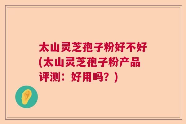 太山灵芝孢子粉好不好(太山灵芝孢子粉产品评测:好用吗?) 太山灵芝孢子粉好不好(太山灵芝孢子粉产品评测:好用吗?)