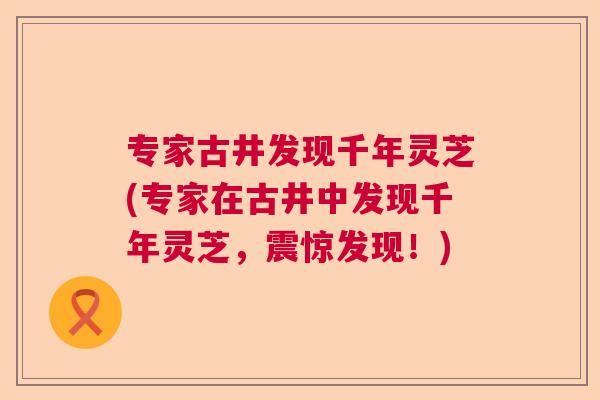 专家古井发现千年灵芝(专家在古井中发现千年灵芝,震惊发现!) 专家古井发现千年灵芝(专家在古井中发现千年灵芝,震惊发现!)