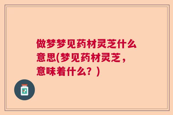 做梦梦见药材灵芝什么意思(梦见药材灵芝,意味着什么?) 做梦梦见药材灵芝什么意思(梦见药材灵芝,意味着什么?)