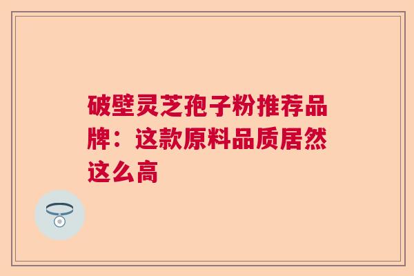 破壁灵芝孢子粉推荐品牌:这款原料品质居然这么高 破壁灵芝孢子粉推荐品牌:这款原料品质居然这么高