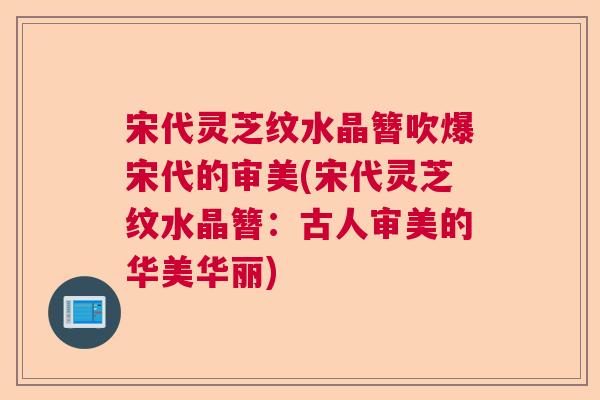宋代灵芝纹水晶簪吹爆宋代的审美(宋代灵芝纹水晶簪:古人审美的华美华丽) 宋代灵芝纹水晶簪吹爆宋代的审美(宋代灵芝纹水晶簪:古人审美的华美华丽)
