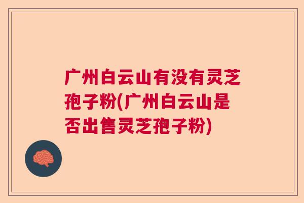 广州白云山有没有灵芝孢子粉(广州白云山是否出售灵芝孢子粉) 广州白云山有没有灵芝孢子粉(广州白云山是否出售灵芝孢子粉)