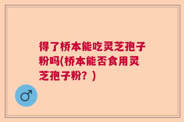 得了桥本能吃灵芝孢子粉吗(桥本能否食用灵芝孢子粉?) 得了桥本能吃灵芝孢子粉吗(桥本能否食用灵芝孢子粉?)