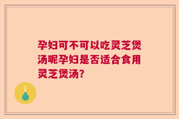 孕妇可不可以吃灵芝煲汤呢孕妇是否适合食用灵芝煲汤? 孕妇可不可以吃灵芝煲汤呢孕妇是否适合食用灵芝煲汤?