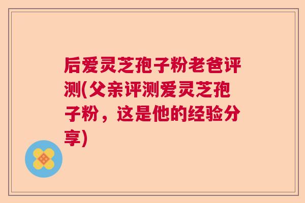 后爱灵芝孢子粉老爸评测(父亲评测爱灵芝孢子粉,这是他的经验分享) 后爱灵芝孢子粉老爸评测(父亲评测爱灵芝孢子粉,这是他的经验分享)