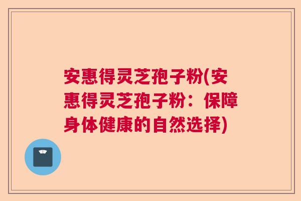 安惠得灵芝孢子粉(安惠得灵芝孢子粉:保障身体健康的自然选择) 安惠得灵芝孢子粉(安惠得灵芝孢子粉:保障身体健康的自然选择)