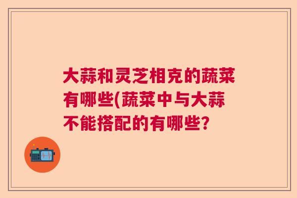 大蒜和灵芝相克的蔬菜有哪些(蔬菜中与大蒜不能搭配的有哪些? 大蒜和灵芝相克的蔬菜有哪些(蔬菜中与大蒜不能搭配的有哪些?