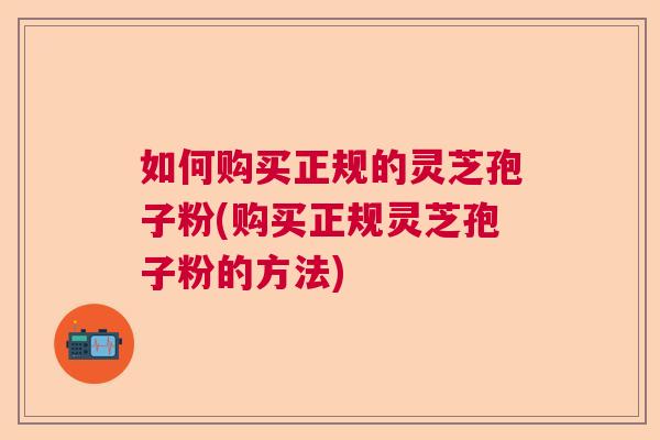 如何购买正规的灵芝孢子粉(购买正规灵芝孢子粉的方法) 如何购买正规的灵芝孢子粉(购买正规灵芝孢子粉的方法)